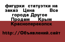 фигурки .статуэтки.на заказ › Цена ­ 250 - Все города Другое » Продам   . Крым,Красноперекопск